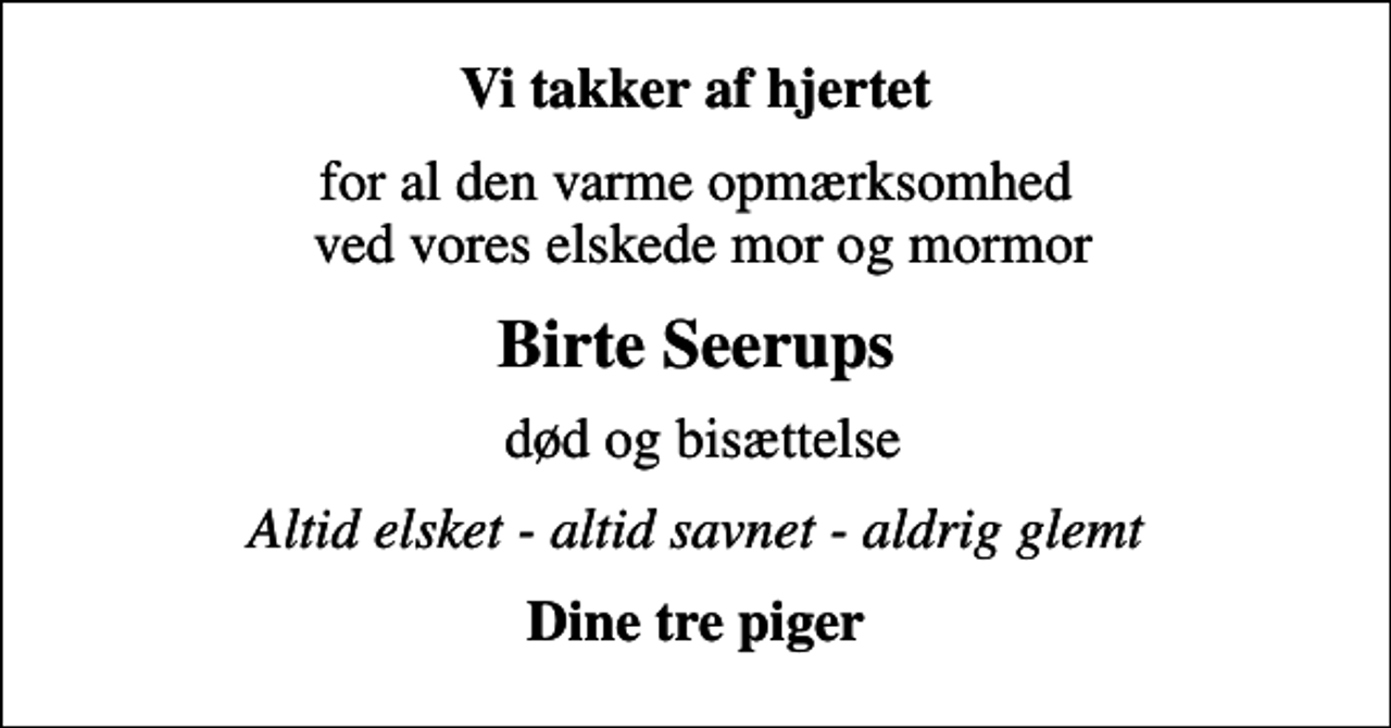 <p>Vi takker af hjertet<br />for al den varme opmærksomhed ved vores elskede mor og mormor<br />Birte Seerups<br />død og bisættelse<br />Altid elsket - altid savnet - aldrig glemt<br />Dine tre piger</p>