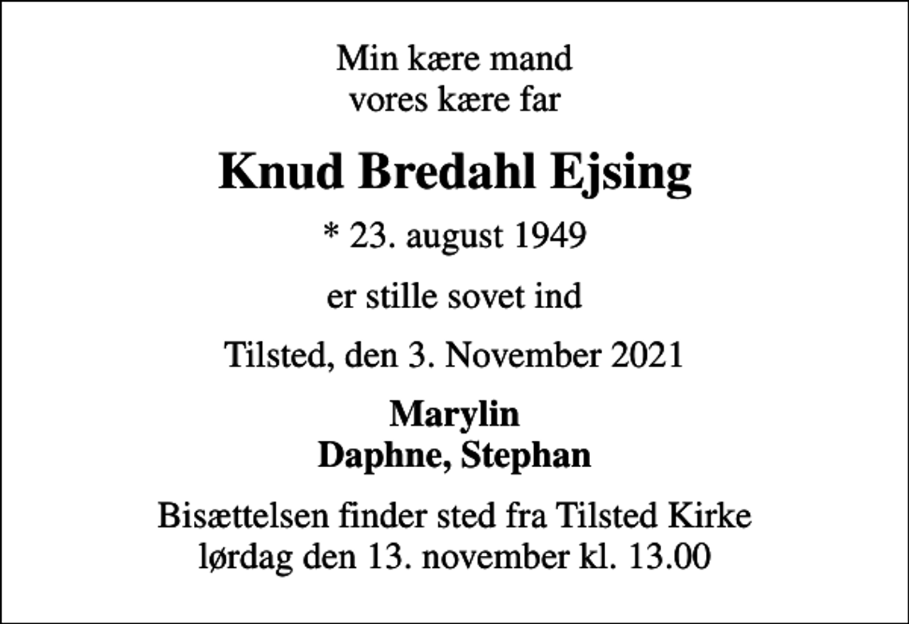 <p>Min kære mand vores kære far<br />Knud Bredahl Ejsing<br />* 23. august 1949<br />er stille sovet ind<br />Tilsted, den 3. November 2021<br />Marylin Daphne, Stephan<br />Bisættelsen finder sted fra Tilsted Kirke lørdag den 13. november kl. 13.00</p>