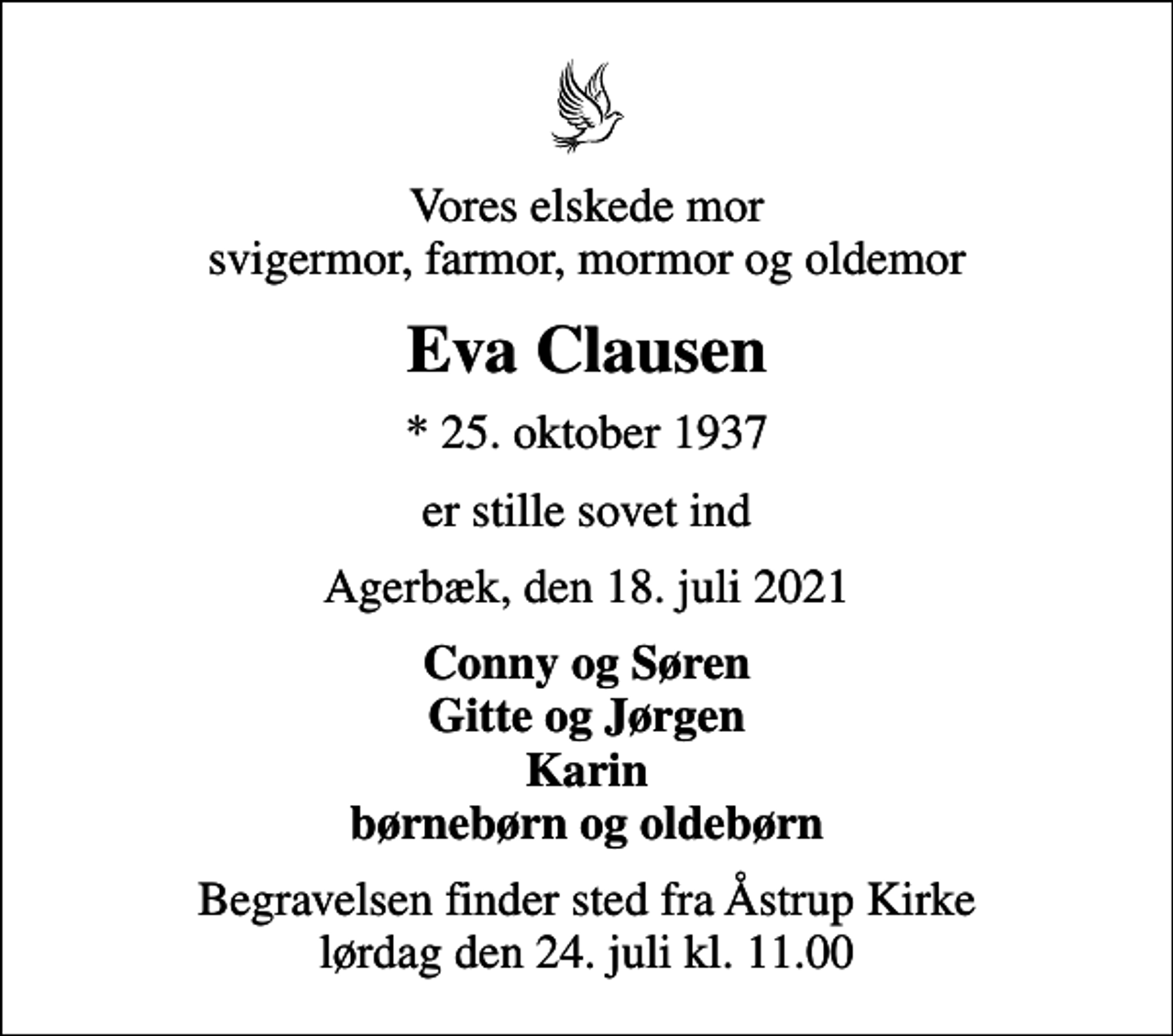 <p>Vores elskede mor svigermor, farmor, mormor og oldemor<br />Eva Clausen<br />* 25. oktober 1937<br />er stille sovet ind<br />Agerbæk, den 18. juli 2021<br />Conny og Søren Gitte og Jørgen Karin børnebørn og oldebørn<br />Begravelsen finder sted fra Åstrup Kirke lørdag den 24. juli kl. 11.00</p>
