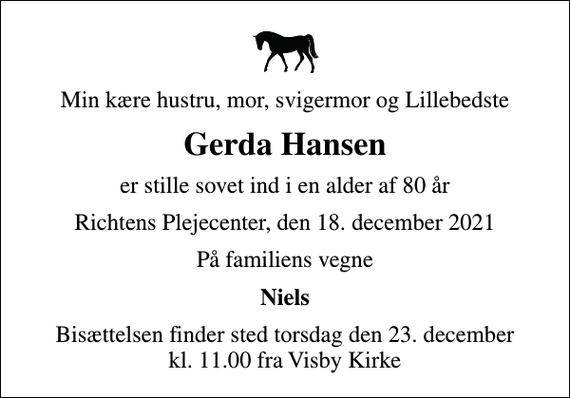 <p>Min kære hustru, mor, svigermor og Lillebedste<br />Gerda Hansen<br />er stille sovet ind i en alder af 80 år<br />Richtens Plejecenter, den 18. december 2021<br />På familiens vegne<br />Niels<br />Bisættelsen finder sted torsdag den 23. december kl. 11.00 fra Visby Kirke</p>