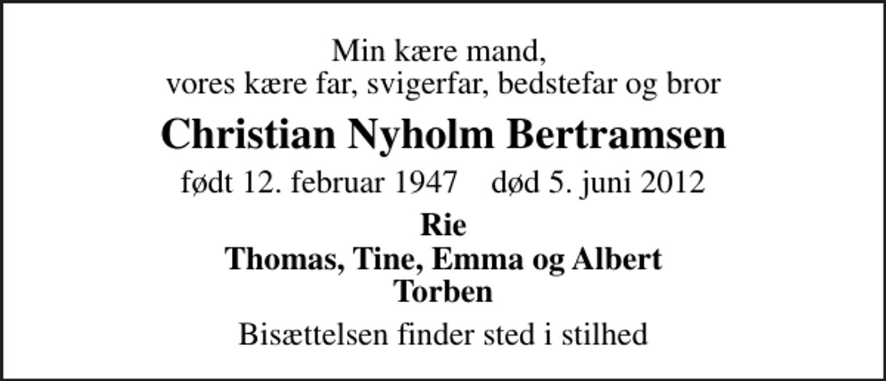 <p>Min kære mand, vores kære far, svigerfar, bedstefar og bror<br />Christian Nyholm Bertramsen<br />født 12. februar 1947 død 5. juni 2012<br />Rie Thomas, Tine, Emma og Albert Torben<br />Bisættelsen finder sted i stilhed</p>