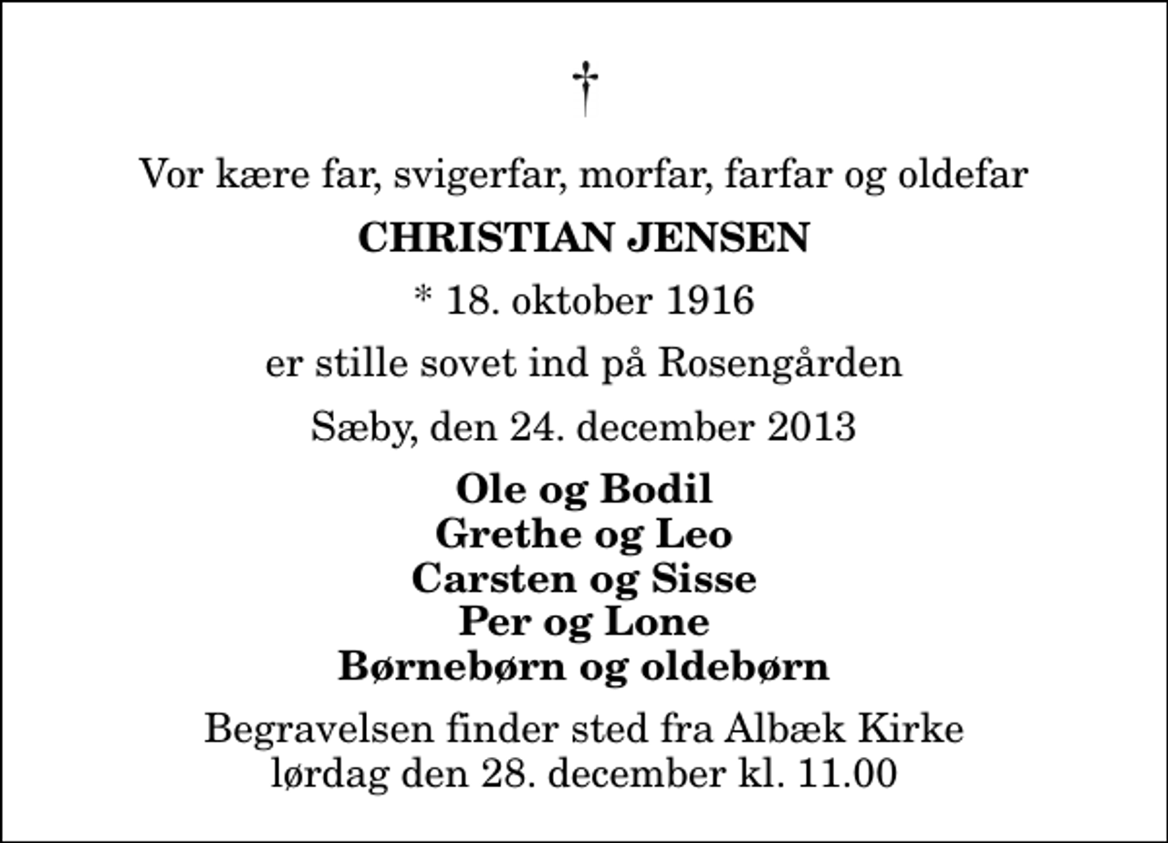 <p>Vor kære far, svigerfar, morfar, farfar og oldefar<br />Christian Jensen<br />* 18. oktober 1916<br />er stille sovet ind på Rosengården<br />Sæby, den 24. december 2013<br />Ole og Bodil Grethe og Leo Carsten og Sisse Per og Lone Børnebørn og oldebørn<br />Begravelsen finder sted fra Albæk Kirke lørdag den 28. december kl. 11.00</p>
