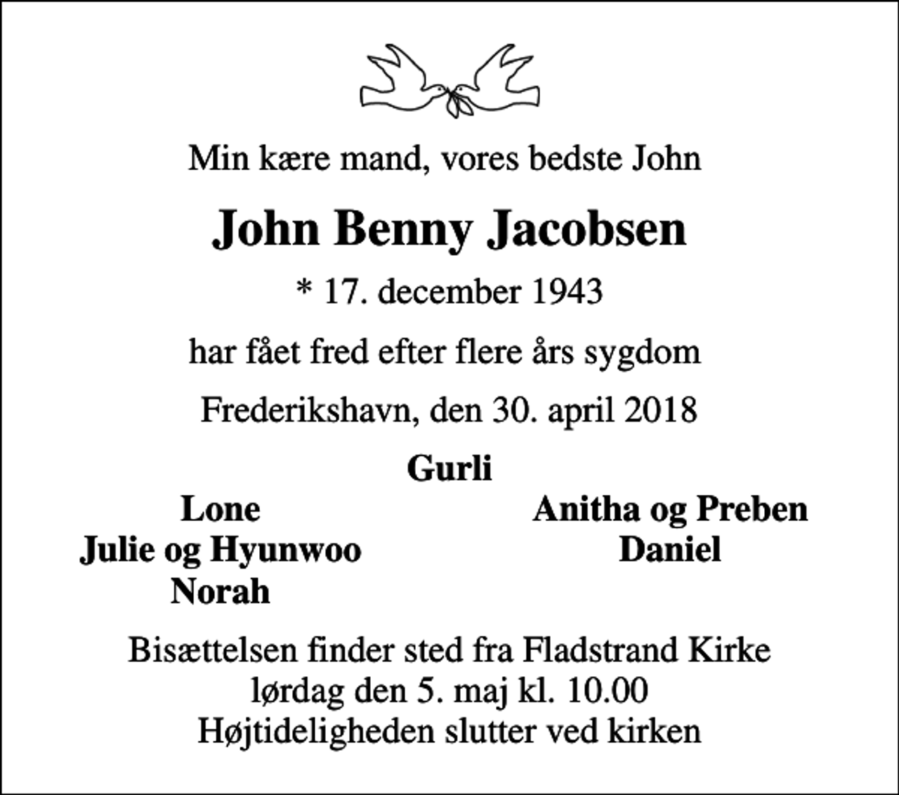 <p>Min kære mand, vores bedste John<br />John Benny Jacobsen<br />* 17. december 1943<br />har fået fred efter flere års sygdom<br />Frederikshavn, den 30. april 2018<br />Gurli<br />Lone<br />Anitha og Preben<br />Julie og Hyunwoo<br />Daniel<br />Norah<br />Bisættelsen finder sted fra Fladstrand Kirke lørdag den 5. maj kl. 10.00 Højtideligheden slutter ved kirken</p>