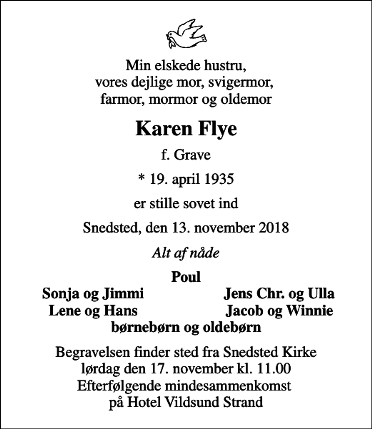 <p>Min elskede hustru, vores dejlige mor, svigermor, farmor, mormor og oldemor<br />Karen Flye<br />f. Grave<br />* 19. april 1935<br />er stille sovet ind<br />Snedsted, den 13. november 2018<br />Alt af nåde<br />Poul<br />Sonja og Jimmi<br />Jens Chr. og Ulla<br />Lene og Hans<br />Jacob og Winnie<br />Begravelsen finder sted fra Snedsted Kirke lørdag den 17. november kl. 11.00 Efterfølgende mindesammenkomst på Hotel Vildsund Strand</p>