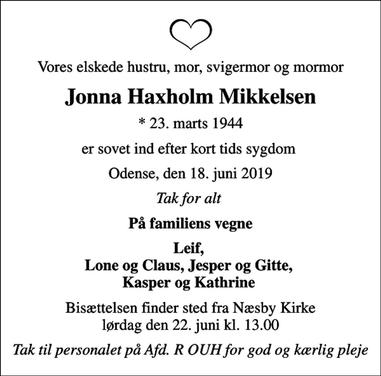 <p>Vores elskede hustru, mor, svigermor og mormor<br />Jonna Haxholm Mikkelsen<br />* 23. marts 1944<br />er sovet ind efter kort tids sygdom<br />Odense, den 18. juni 2019<br />Tak for alt<br />På familiens vegne<br />Leif, Lone og Claus, Jesper og Gitte, Kasper og Kathrine<br />Bisættelsen finder sted fra Næsby Kirke lørdag den 22. juni kl. 13.00<br />Tak til personalet på Afd. R OUH for god og kærlig pleje</p>