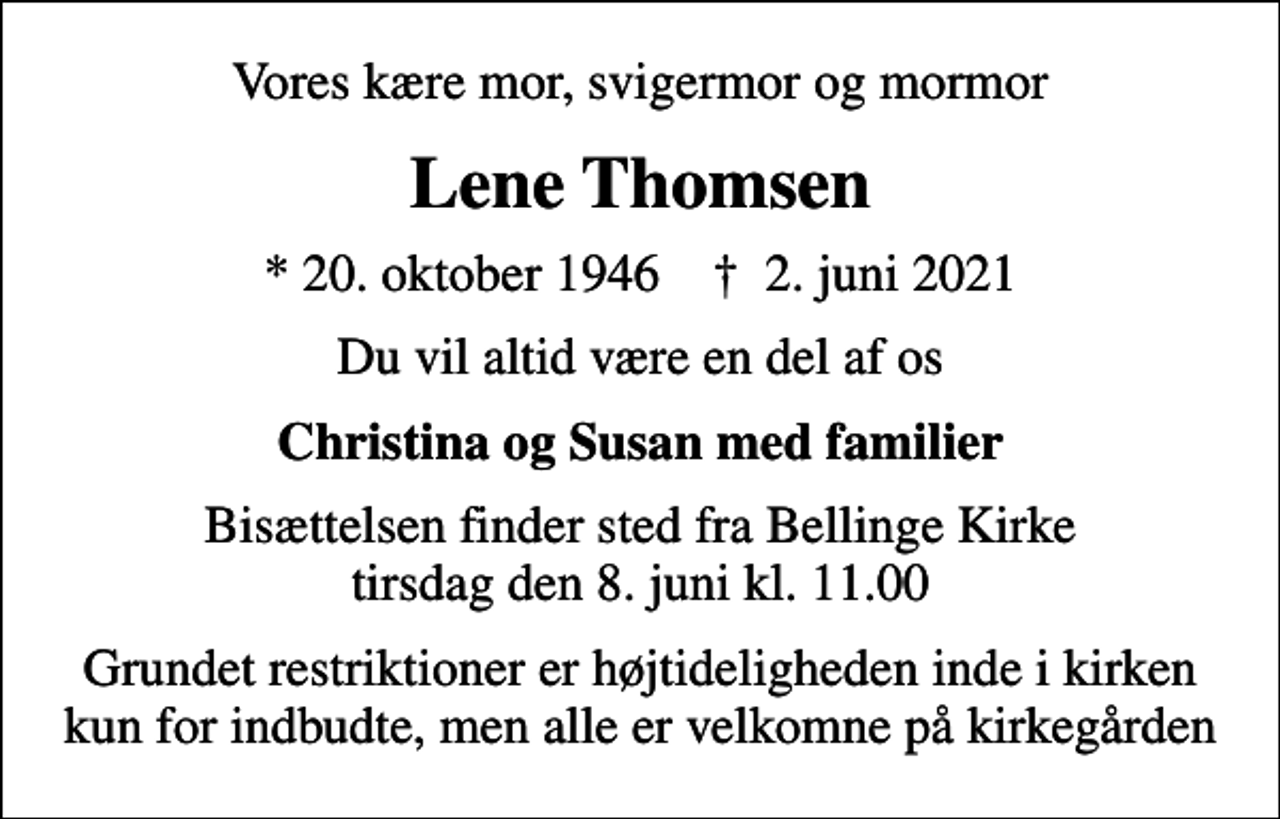<p>Vores kære mor, svigermor og mormor<br />Lene Thomsen<br />* 20. oktober 1946 ✝ 2. juni 2021<br />Du vil altid være en del af os<br />Christina og Susan med familier<br />Bisættelsen finder sted fra Bellinge Kirke tirsdag den 8. juni kl. 11.00<br />Grundet restriktioner er højtideligheden inde i kirken kun for indbudte, men alle er velkomne på kirkegården</p>