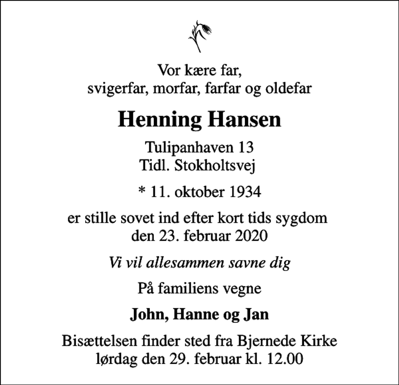 <p>Vor kære far, svigerfar, morfar, farfar og oldefar<br />Henning Hansen<br />Tulipanhaven 13 Tidl. Stokholtsvej<br />* 11. oktober 1934<br />er stille sovet ind efter kort tids sygdom den 23. februar 2020<br />Vi vil allesammen savne dig<br />På familiens vegne<br />John, Hanne og Jan<br />Bisættelsen finder sted fra Bjernede Kirke lørdag den 29. februar kl. 12.00</p>