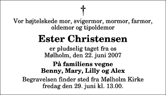 <p>Vor højtelskede mor, svigermor, mormor, farmor, oldemor og tipoldemor<br />Ester Christensen<br />er pludselig taget fra os Mølholm, den 22. juni 2007<br />På familiens vegne Benny, Mary, Lilly og Alex<br />Begravelsen finder sted fra Mølholm Kirke fredag den 29. juni kl. 13.00</p>