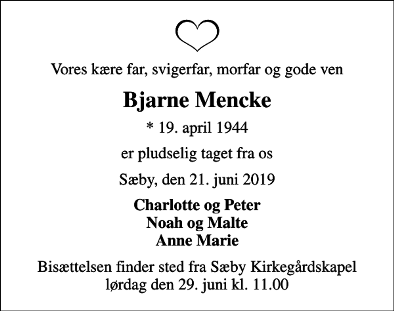 <p>Vores kære far, svigerfar, morfar og gode ven<br />Bjarne Mencke<br />* 19. april 1944<br />er pludselig taget fra os<br />Sæby, den 21. juni 2019<br />Charlotte og Peter Noah og Malte Anne Marie<br />Bisættelsen finder sted fra Sæby Kirkegårdskapel lørdag den 29. juni kl. 11.00</p>
