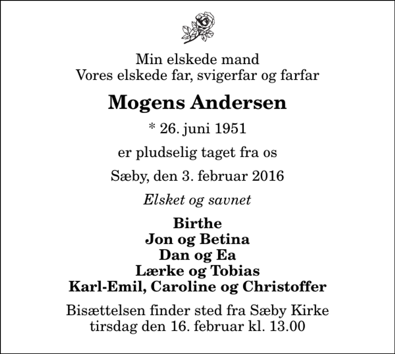 <p>Min elskede mand Vores elskede far, svigerfar og farfar<br />Mogens Andersen<br />* 26. juni 1951<br />er pludselig taget fra os<br />Sæby, den 3. februar 2016<br />Elsket og savnet<br />Birthe Jon og Betina Dan og Ea Lærke og Tobias Karl-Emil, Caroline og Christoffer<br />Bisættelsen finder sted fra Sæby Kirke tirsdag den 16. februar kl. 13.00</p>