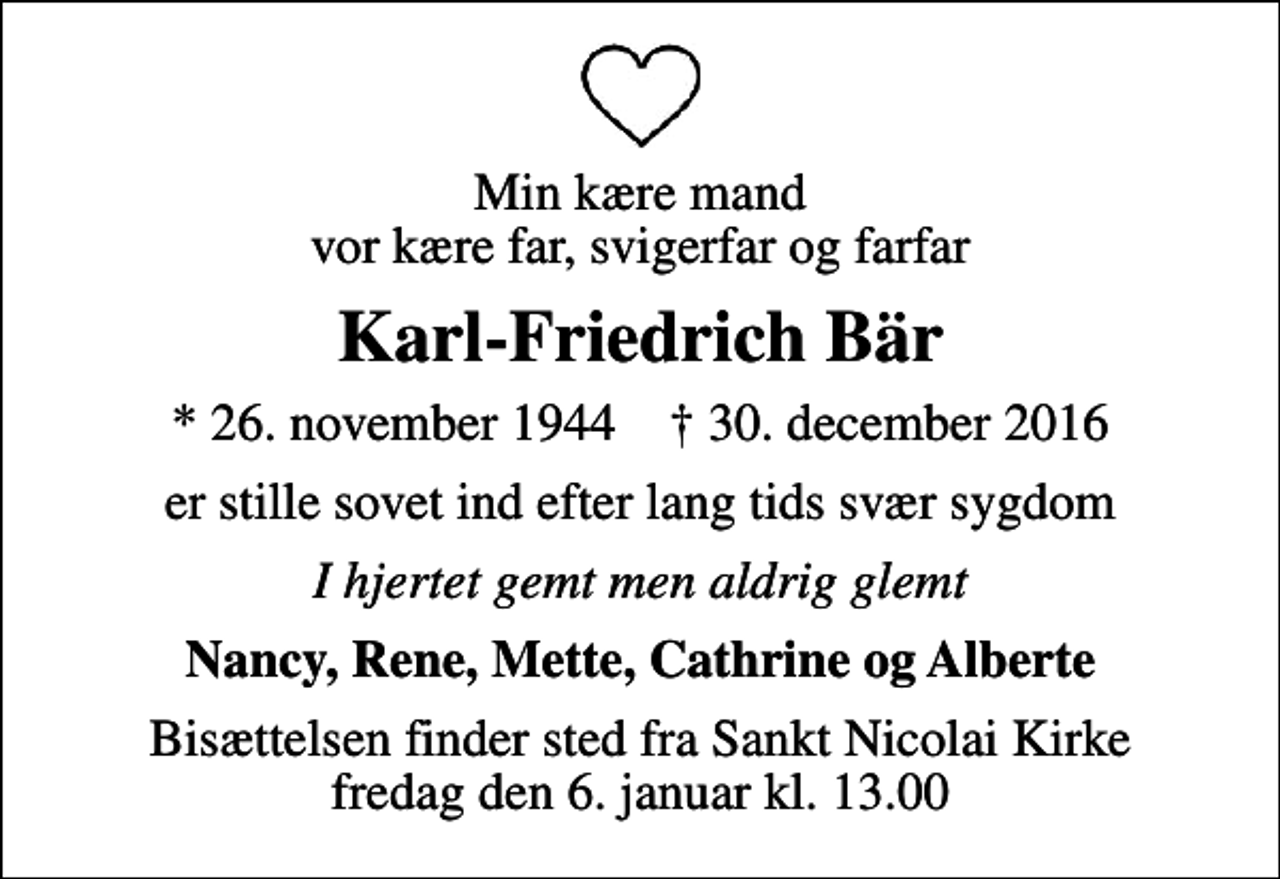<p>Min kære mand vor kære far, svigerfar og farfar<br />Karl-Friedrich Bär<br />* 26. november 1944 ✝ 30. december 2016<br />er stille sovet ind efter lang tids svær sygdom<br />I hjertet gemt men aldrig glemt<br />Nancy, Rene, Mette, Cathrine og Alberte<br />Bisættelsen finder sted fra Sankt Nicolai Kirke fredag den 6. januar kl. 13.00</p>