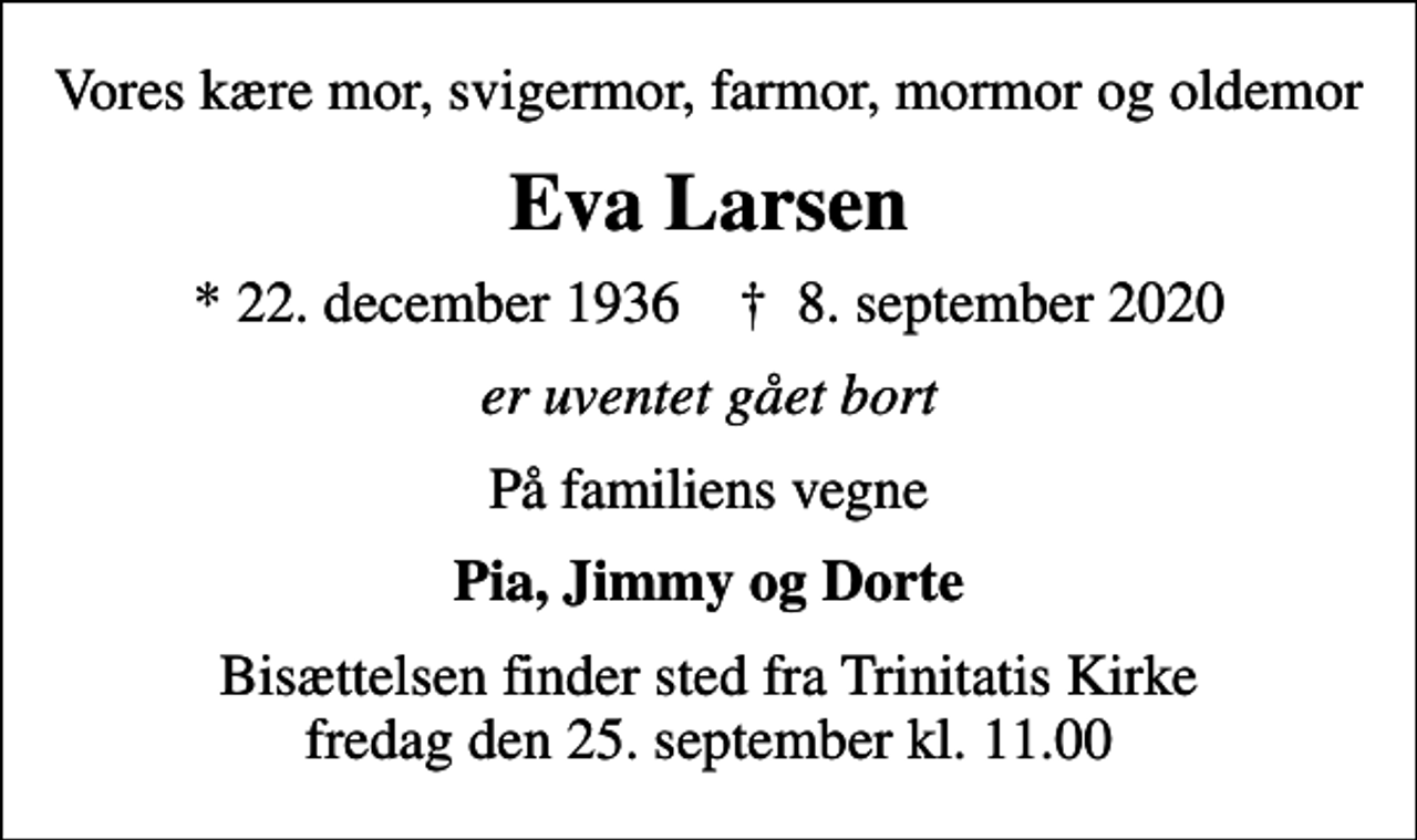 <p>Vores kære mor, svigermor, farmor, mormor og oldemor<br />Eva Larsen<br />* 22. december 1936 ✝ 8. september 2020<br />er uventet gået bort<br />På familiens vegne<br />Pia, Jimmy og Dorte<br />Bisættelsen finder sted fra Trinitatis Kirke fredag den 25. september kl. 11.00</p>