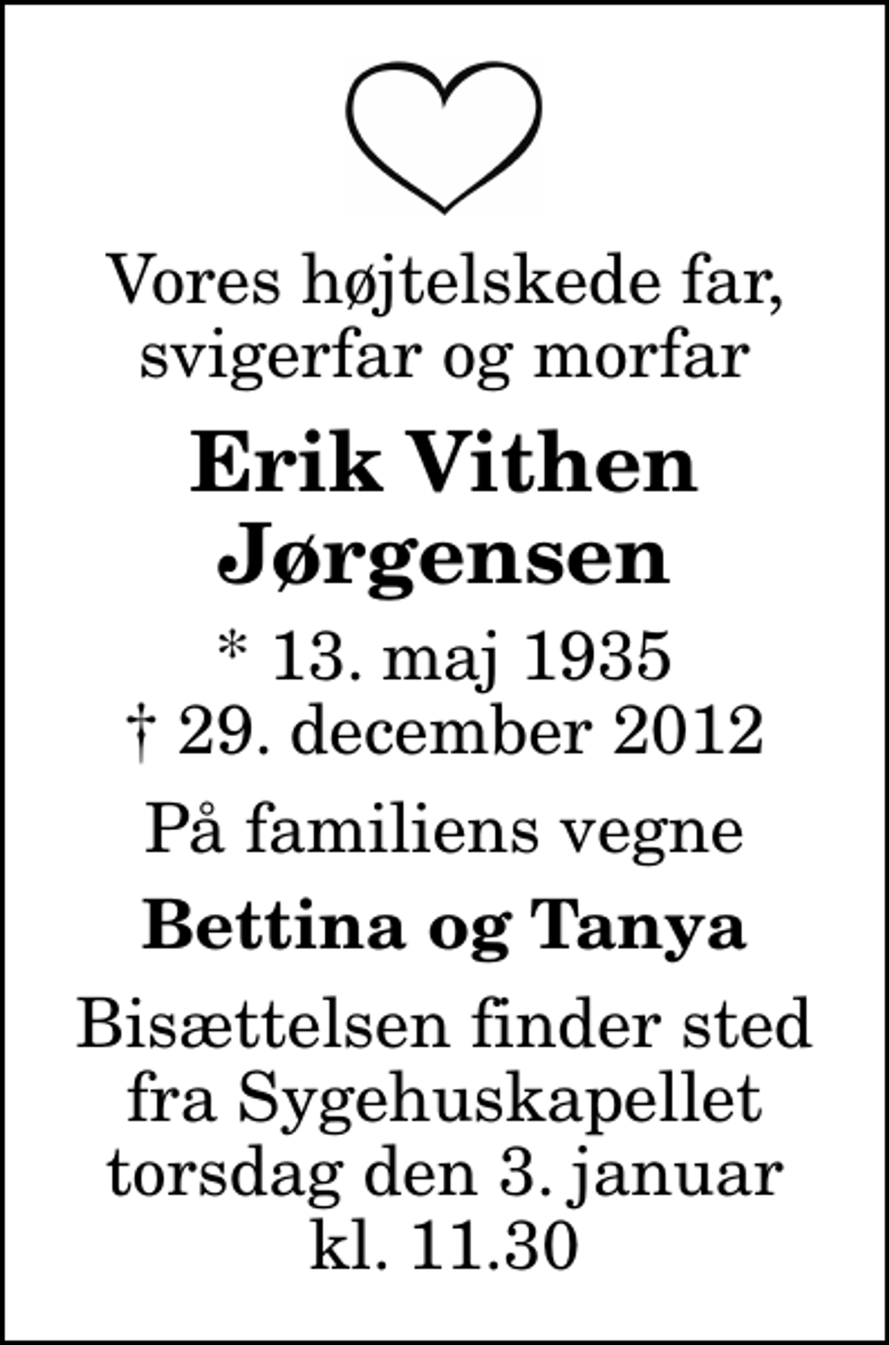 <p>Vores højtelskede far, svigerfar og morfar<br />Erik Vithen Jørgensen<br />* 13. maj 1935<br />✝ 29. december 2012<br />På familiens vegne<br />Bettina og Tanya<br />Bisættelsen finder sted fra Sygehuskapellet torsdag den 3. januar kl. 11.30</p>
