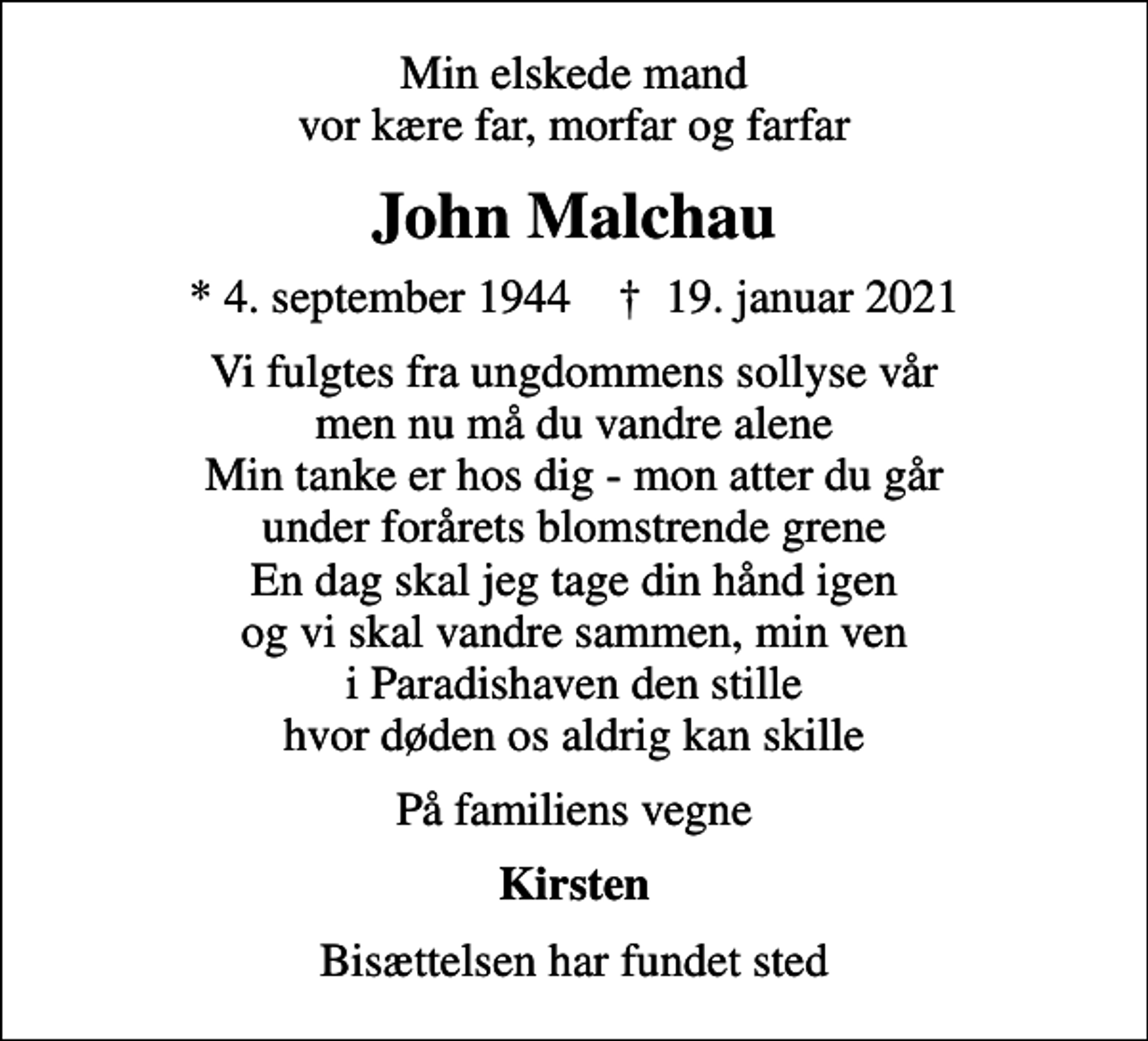 <p>Min elskede mand vor kære far, morfar og farfar<br />John Malchau<br />* 4. september 1944 ✝ 19. januar 2021<br />Vi fulgtes fra ungdommens sollyse vår men nu må du vandre alene Min tanke er hos dig - mon atter du går under forårets blomstrende grene En dag skal jeg tage din hånd igen og vi skal vandre sammen, min ven i Paradishaven den stille hvor døden os aldrig kan skille<br />På familiens vegne<br />Kirsten<br />Bisættelsen har fundet sted</p>