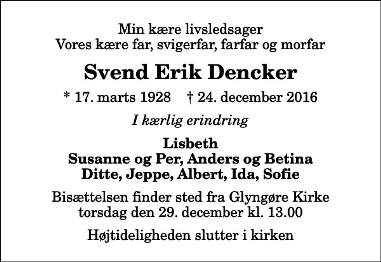 <p>Min kære livsledsager Vores kære far, svigerfar, farfar og morfar<br />Svend Erik Dencker<br />* 17. marts 1928 ✝ 24. december 2016<br />I kærlig erindring<br />Lisbeth Susanne og Per, Anders og Betina Ditte, Jeppe, Albert, Ida, Sofie<br />Bisættelsen finder sted fra Glyngøre Kirke torsdag den 29. december kl. 13.00 Højtideligheden slutter i kirken</p>