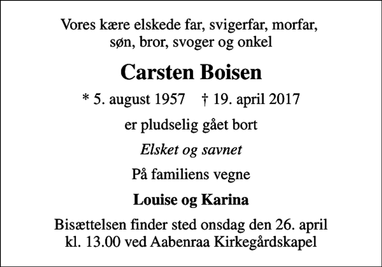 <p>Vores kære elskede far, svigerfar, morfar, søn, bror, svoger og onkel<br />Carsten Boisen<br />* 5. august 1957 ✝ 19. april 2017<br />er pludselig gået bort<br />Elsket og savnet<br />På familiens vegne<br />Louise og Karina<br />Bisættelsen finder sted onsdag den 26. april kl. 13.00 ved Aabenraa Kirkegårdskapel</p>