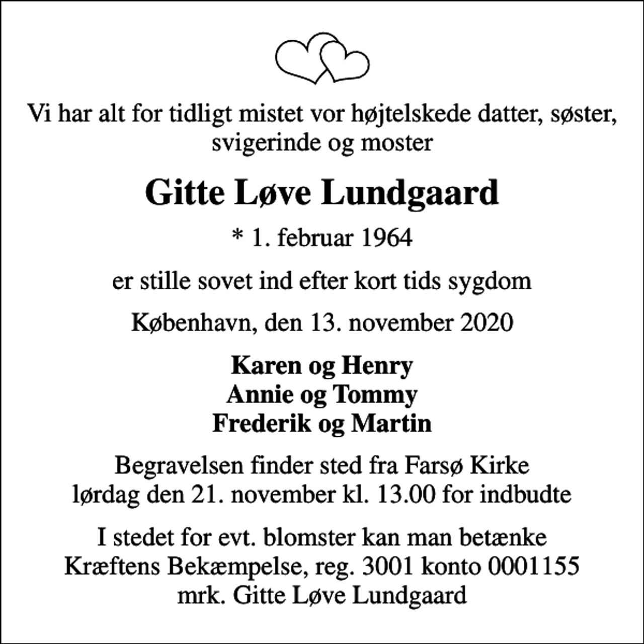 <p>Vi har alt for tidligt mistet vor højtelskede datter, søster, svigerinde og moster<br />Gitte Løve Lundgaard<br />* 1. februar 1964<br />er stille sovet ind efter kort tids sygdom<br />København, den 13. november 2020<br />Karen og Henry Annie og Tommy Frederik og Martin<br />Begravelsen finder sted fra Farsø Kirke lørdag den 21. november kl. 13.00 for indbudte<br />I stedet for evt. blomster kan man betænke<br />Kræftens Bekæmpelse reg.3001konto0001155mrk. Gitte Løve<br />Lundgaard</p>