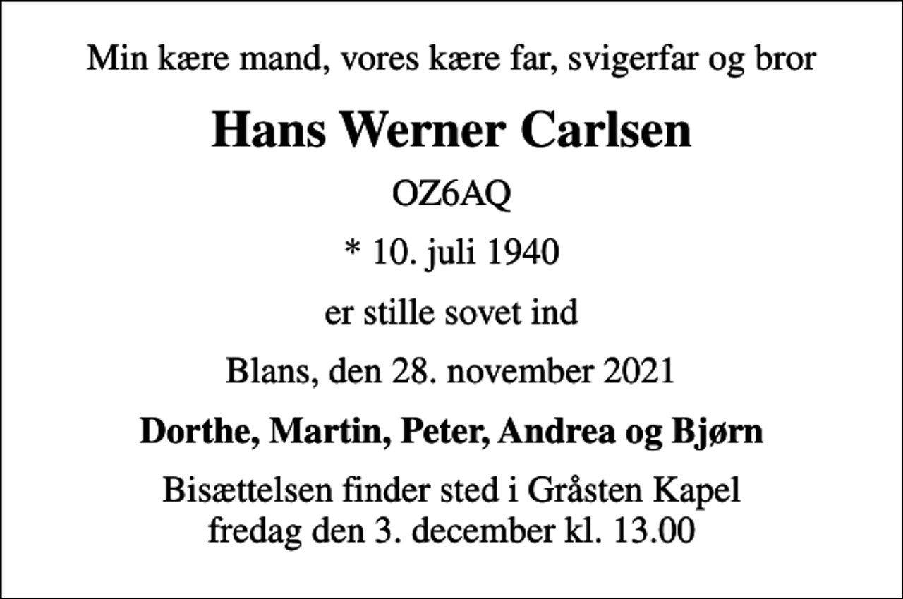 <p>Min kære mand, vores kære far, svigerfar og bror<br />Hans Werner Carlsen<br />OZ6AQ<br />* 10. juli 1940<br />er stille sovet ind<br />Blans, den 28. november 2021<br />Dorthe, Martin, Peter, Andrea og Bjørn<br />Bisættelsen finder sted i Gråsten Kapel fredag den 3. december kl. 13.00</p>