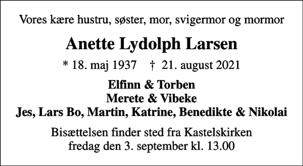 <p>Vores kære hustru, søster, mor, svigermor og mormor<br />Anette Lydolph Larsen<br />* 18. maj 1937 ✝ 21. august 2021<br />Elfinn &amp; Torben Merete &amp; Vibeke Jes, Lars Bo, Martin, Katrine, Benedikte &amp; Nikolai<br />Bisættelsen finder sted fra Kastelskirken fredag den 3. september kl. 13.00</p>