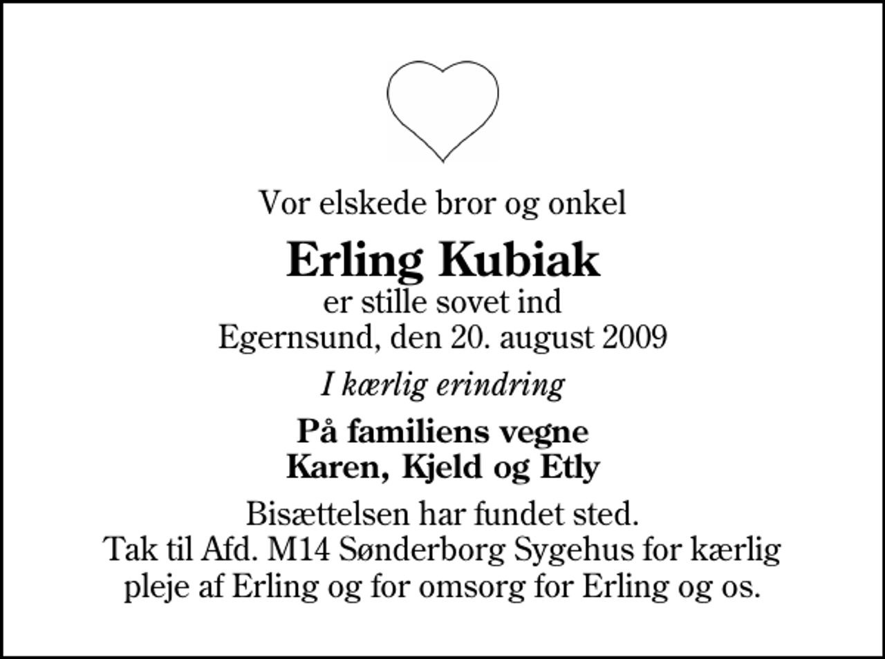 <p>Vor elskede bror og onkel<br />Erling Kubiak<br />er stille sovet ind Egernsund, den 20. august 2009<br />I kærlig erindring<br />På familiens vegne Karen, Kjeld og Etly<br />Bisættelsen har fundet sted. Tak til Afd. M14 Sønderborg Sygehus for kærlig pleje af Erling og for omsorg for Erling og os.</p>