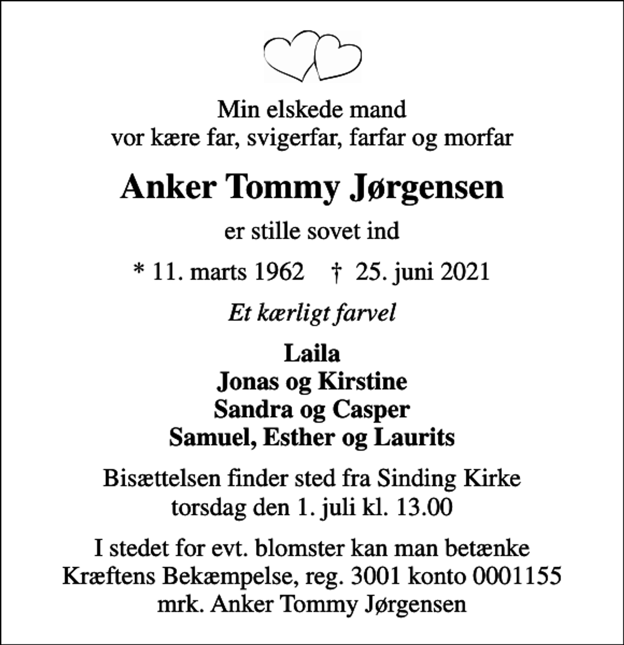 <p>Min elskede mand vor kære far, svigerfar, farfar og morfar<br />Anker Tommy Jørgensen<br />er stille sovet ind<br />* 11. marts 1962 ✝ 25. juni 2021<br />Et kærligt farvel<br />Laila Jonas og Kirstine Sandra og Casper Samuel, Esther og Laurits<br />Bisættelsen finder sted fra Sinding Kirke torsdag den 1. juli kl. 13.00<br />I stedet for evt. blomster kan man betænke<br />Kræftens Bekæmpelse reg.3001konto0001155mrk. Anker Tommy<br />Jørgensen</p>