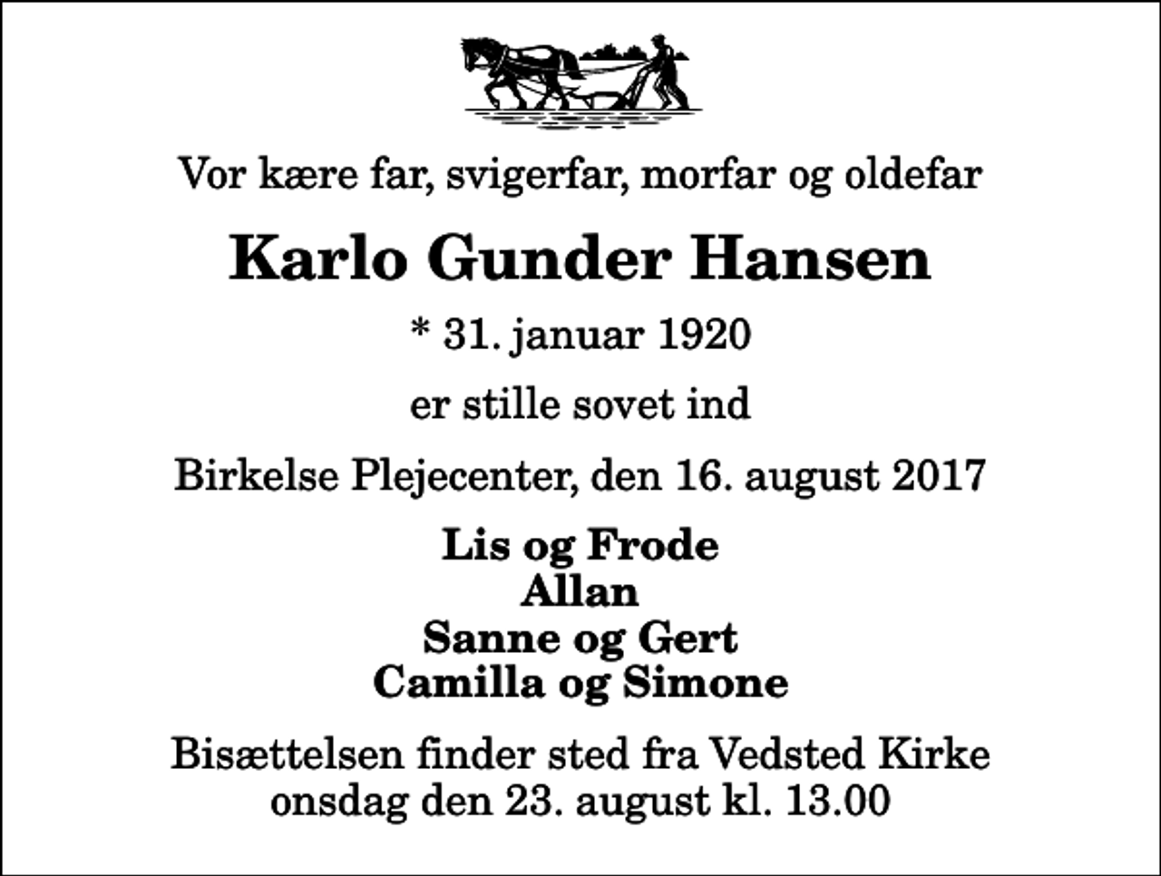 <p>Vor kære far, svigerfar, morfar og oldefar<br />Karlo Gunder Hansen<br />* 31. januar 1920<br />er stille sovet ind<br />Birkelse Plejecenter, den 16. august 2017<br />Lis og Frode Allan Sanne og Gert Camilla og Simone<br />Bisættelsen finder sted fra Vedsted Kirke onsdag den 23. august kl. 13.00</p>