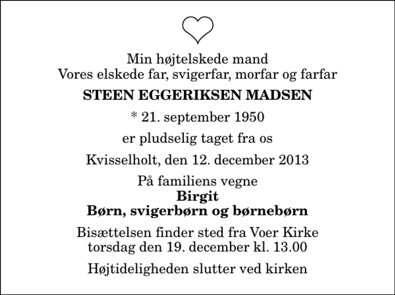 <p>Min højtelskede mand Vores elskede far, svigerfar, morfar og farfar<br />Steen Eggeriksen Madsen<br />* 21. september 1950<br />er pludselig taget fra os<br />Kvisselholt, den 12. december 2013<br />På familiens vegne<br />Birgit Børn, svigerbørn og børnebørn<br />Bisættelsen finder sted fra Voer Kirke torsdag den 19. december kl. 13.00 Højtideligheden slutter ved kirken</p>