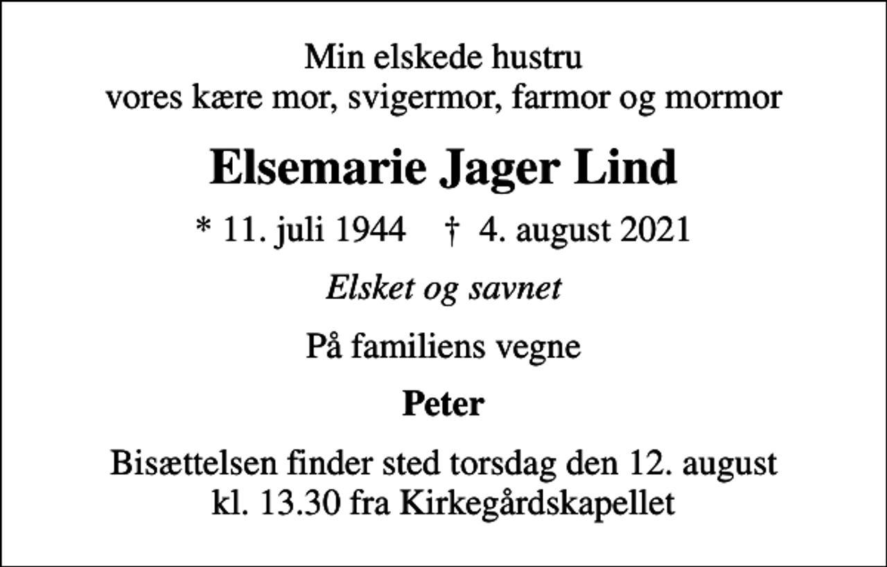 <p>Min elskede hustru vores kære mor, svigermor, farmor og mormor<br />Elsemarie Jager Lind<br />* 11. juli 1944 ✝ 4. august 2021<br />Elsket og savnet<br />På familiens vegne<br />Peter<br />Bisættelsen finder sted torsdag den 12. august kl. 13.30 fra Kirkegårdskapellet</p>