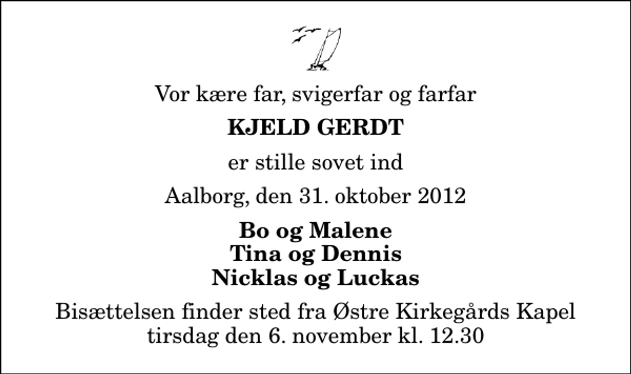 <p>Vor kære far, svigerfar og farfar<br />Kjeld Gerdt<br />er stille sovet ind<br />Aalborg, den 31. oktober 2012<br />Bo og Malene Tina og Dennis Nicklas og Luckas<br />Bisættelsen finder sted fra Østre Kirkegårds Kapel tirsdag den 6. november kl. 12.30</p>