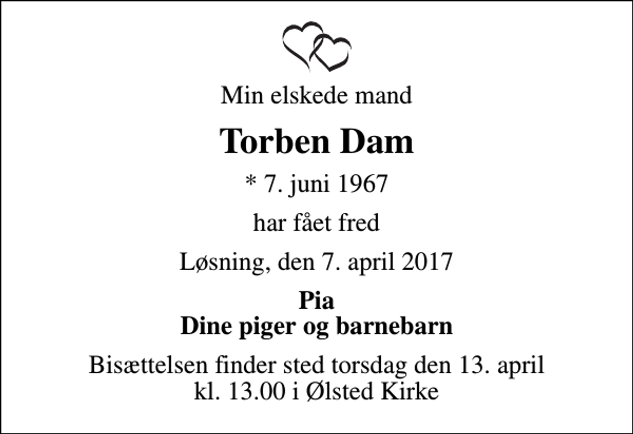 <p>Min elskede mand<br />Torben Dam<br />* 7. juni 1967<br />har fået fred<br />Løsning, den 7. april 2017<br />Pia Dine piger og barnebarn<br />Bisættelsen finder sted torsdag den 13. april kl. 13.00 i Ølsted Kirke</p>