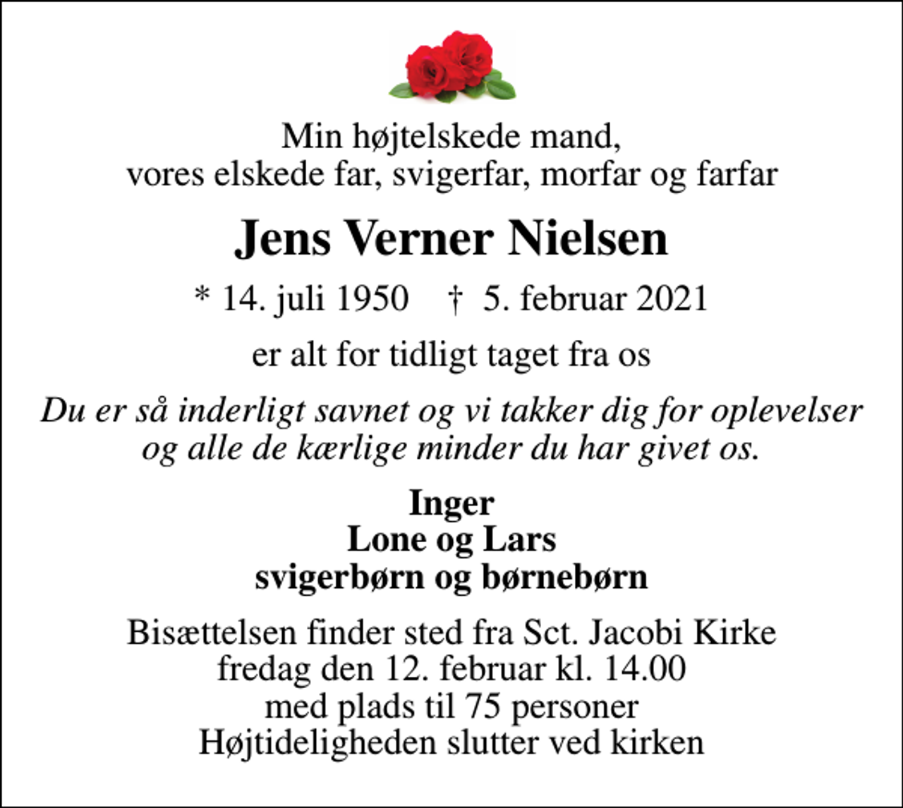 <p>Min højtelskede mand, vores elskede far, svigerfar, morfar og farfar<br />Jens Verner Nielsen<br />* 14. juli 1950 ✝ 5. februar 2021<br />er alt for tidligt taget fra os<br />Du er så inderligt savnet og vi takker dig for oplevelser og alle de kærlige minder du har givet os.<br />Inger Lone og Lars svigerbørn og børnebørn<br />Bisættelsen finder sted fra Sct. Jacobi Kirke fredag den 12. februar kl. 14.00 med plads til 75 personer Højtideligheden slutter ved kirken</p>