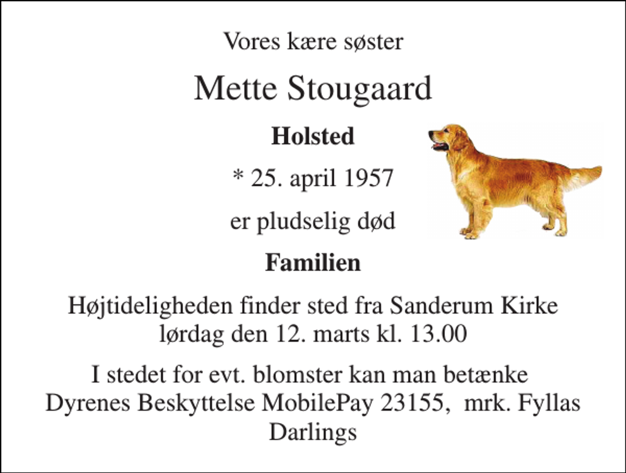 <p>Vores kære søster<br />Mette Stougaard<br />Holsted<br />* 25. april 1957<br />er pludselig død<br />Familien<br />Højtideligheden finder sted fra Sanderum Kirke lørdag den 12. marts kl. 0.00<br />I stedet for evt. blomster kan man betænke Dyrenes Beskyttelse, reg.nr. 9541 konto 0000732222 mrk. Anne Mette Kjærulf Stougaard</p>