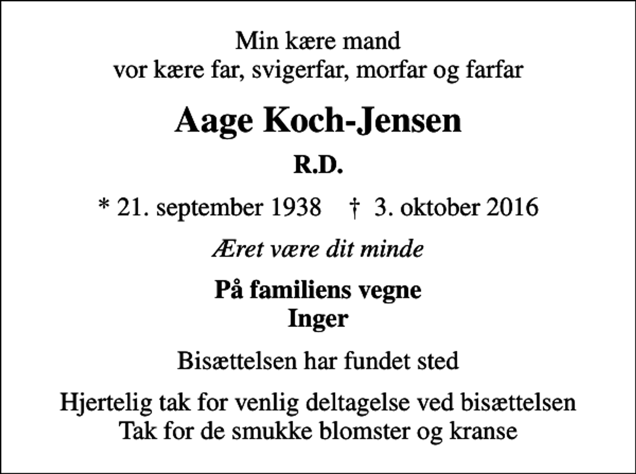 <p>Min kære mand vor kære far, svigerfar, morfar og farfar<br />Aage Koch-Jensen<br />R.D.<br />* 21. september 1938 ✝ 3. oktober 2016<br />Æret være dit minde<br />På familiens vegne Inger<br />Bisættelsen har fundet sted<br />Hjertelig tak for venlig deltagelse ved bisættelsen Tak for de smukke blomster og kranse</p>
