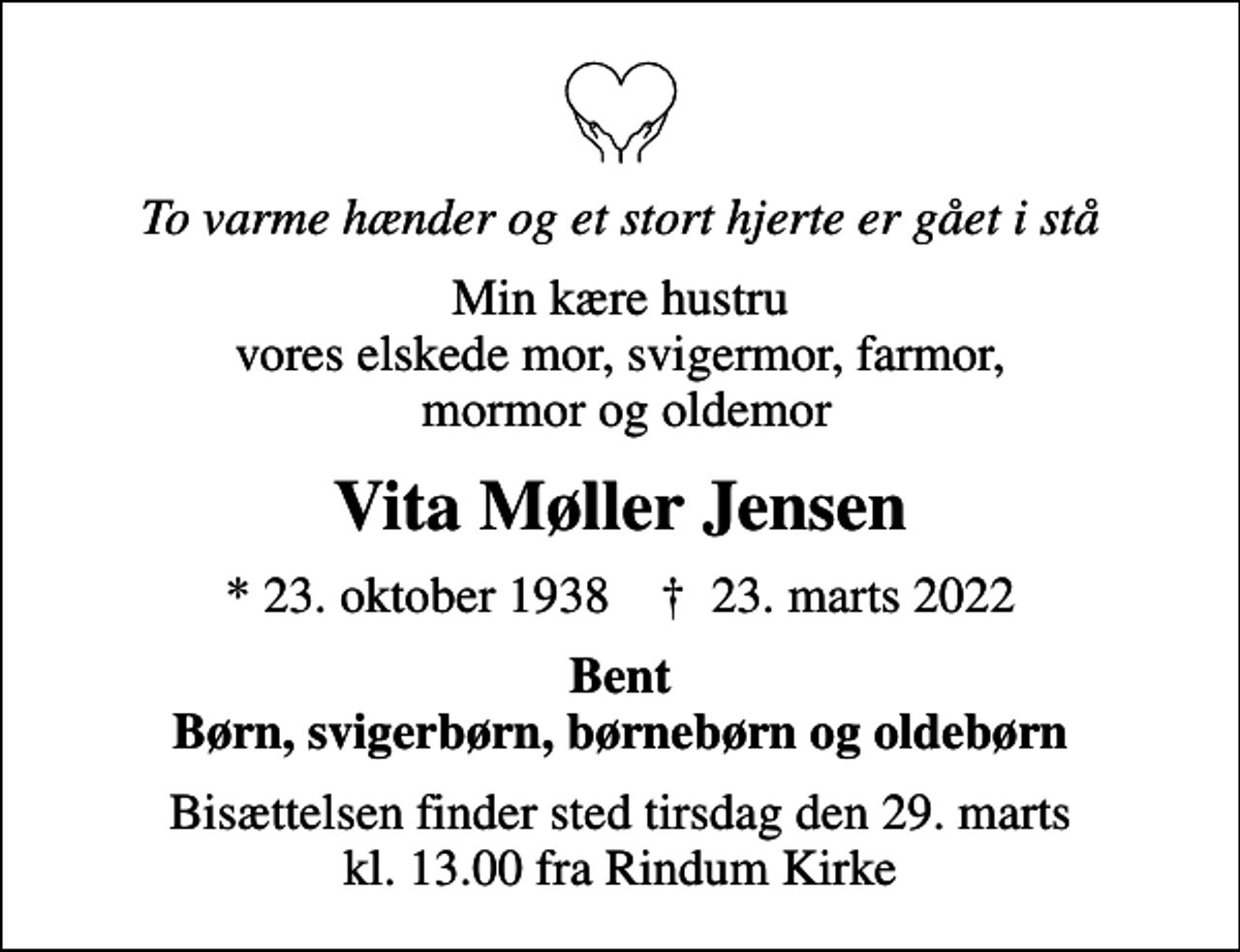 <p>To varme hænder og et stort hjerte er gået i stå<br />Min kære hustru vores elskede mor, svigermor, farmor, mormor og oldemor<br />Vita Møller Jensen<br />* 23. oktober 1938 ✝ 23. marts 2022<br />Bent Børn, svigerbørn, børnebørn og oldebørn<br />Bisættelsen finder sted tirsdag den 29. marts kl. 13.00 fra Rindum Kirke</p>