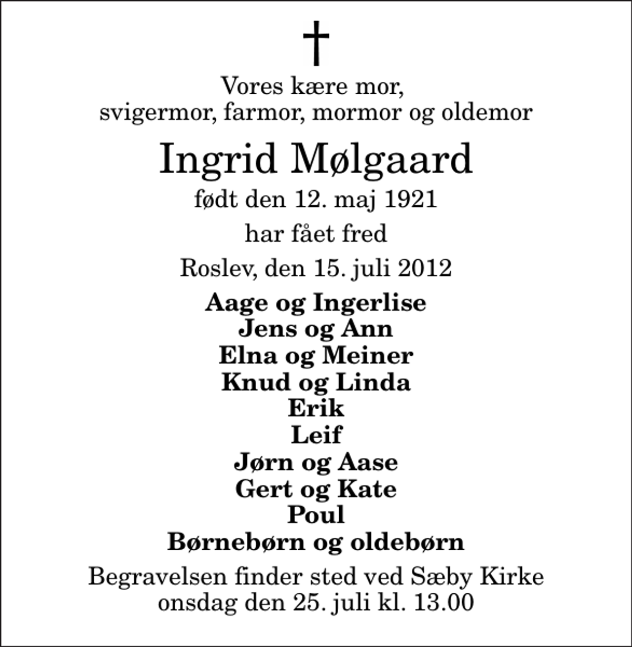 <p>Vores kære mor, svigermor, farmor, mormor og oldemor<br />Ingrid Mølgaard<br />født den 12. maj 1921<br />har fået fred<br />Roslev, den 15. juli 2012<br />Aage og Ingerlise Jens og Ann Elna og Meiner Knud og Linda Erik Leif Jørn og Aase Gert og Kate Poul Børnebørn og oldebørn<br />Begravelsen finder sted ved Sæby Kirke onsdag den 25. juli kl. 13.00</p>