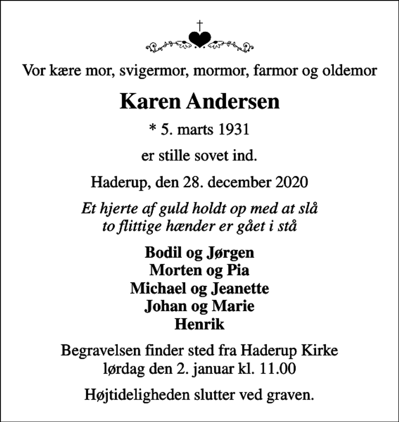 <p>Vor kære mor, svigermor, mormor, farmor og oldemor<br />Karen Andersen<br />* 5. marts 1931<br />er stille sovet ind.<br />Haderup, den 28. december 2020<br />Et hjerte af guld holdt op med at slå to flittige hænder er gået i stå<br />Bodil og Jørgen Morten og Pia Michael og Jeanette Johan og Marie Henrik<br />Begravelsen finder sted fra Haderup Kirke lørdag den 2. januar kl. 11.00<br />Højtideligheden slutter ved graven.</p>
