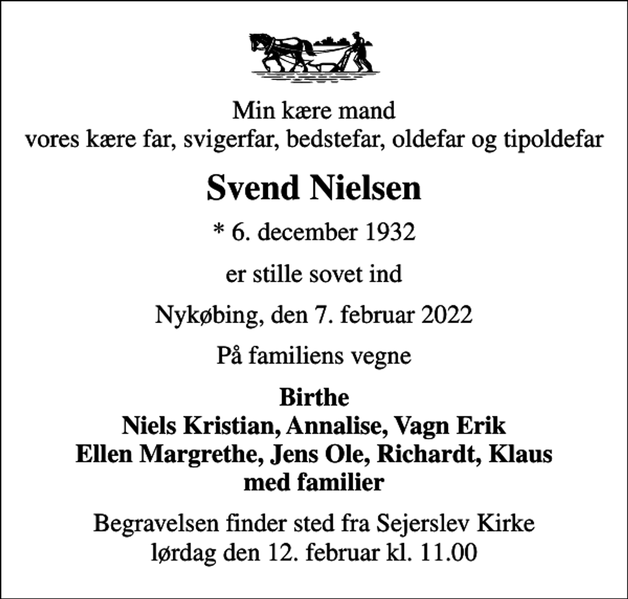 <p>Min kære mand vores kære far, svigerfar, bedstefar, oldefar og tipoldefar<br />Svend Nielsen<br />* 6. december 1932<br />er stille sovet ind<br />Nykøbing, den 7. februar 2022<br />På familiens vegne<br />Birthe Niels Kristian, Annalise, Vagn Erik Ellen Margrethe, Jens Ole, Richardt, Klaus med familier<br />Begravelsen finder sted fra Sejerslev Kirke lørdag den 12. februar kl. 11.00</p>