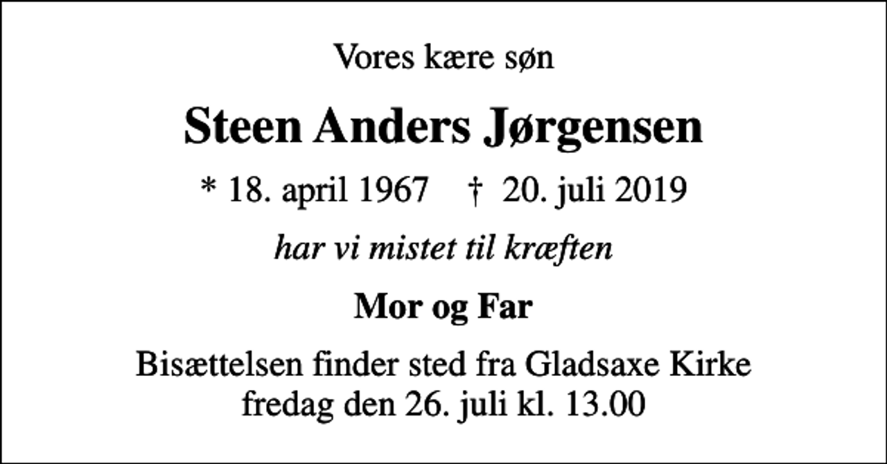 <p>Vores kære søn<br />Steen Anders Jørgensen<br />* 18. april 1967 ✝ 20. juli 2019<br />har vi mistet til kræften<br />Mor og Far<br />Bisættelsen finder sted fra Gladsaxe Kirke fredag den 26. juli kl. 13.00</p>
