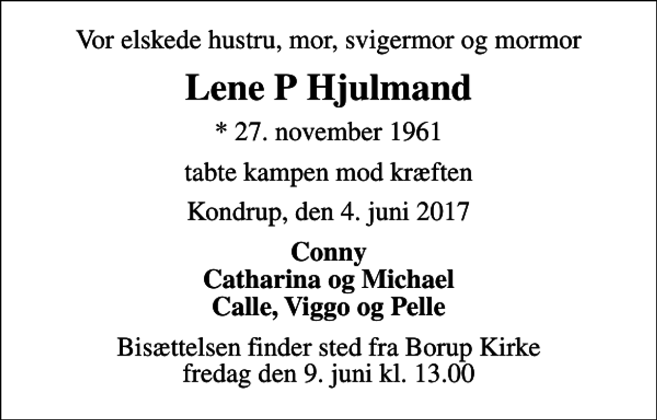 <p>Vor elskede hustru, mor, svigermor og mormor<br />Lene P Hjulmand<br />* 27. november 1961<br />tabte kampen mod kræften<br />Kondrup, den 4. juni 2017<br />Conny Catharina og Michael Calle, Viggo og Pelle<br />Bisættelsen finder sted fra Borup Kirke fredag den 9. juni kl. 13.00</p>