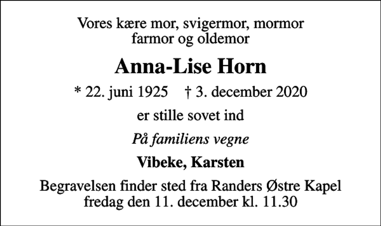 <p>Vores kære mor, svigermor, mormor farmor og oldemor<br />Anna-Lise Horn<br />* 22. juni 1925 ✝ 3. december 2020<br />er stille sovet ind<br />På familiens vegne<br />Vibeke, Karsten<br />Begravelsen finder sted fra Randers Østre Kapel fredag den 11. december kl. 11.30</p>