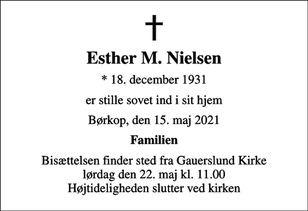 <p>Esther M. Nielsen<br />* 18. december 1931<br />er stille sovet ind i sit hjem<br />Børkop, den 15. maj 2021<br />Familien<br />Bisættelsen finder sted fra Gauerslund Kirke lørdag den 22. maj kl. 11.00 Højtideligheden slutter ved kirken</p>