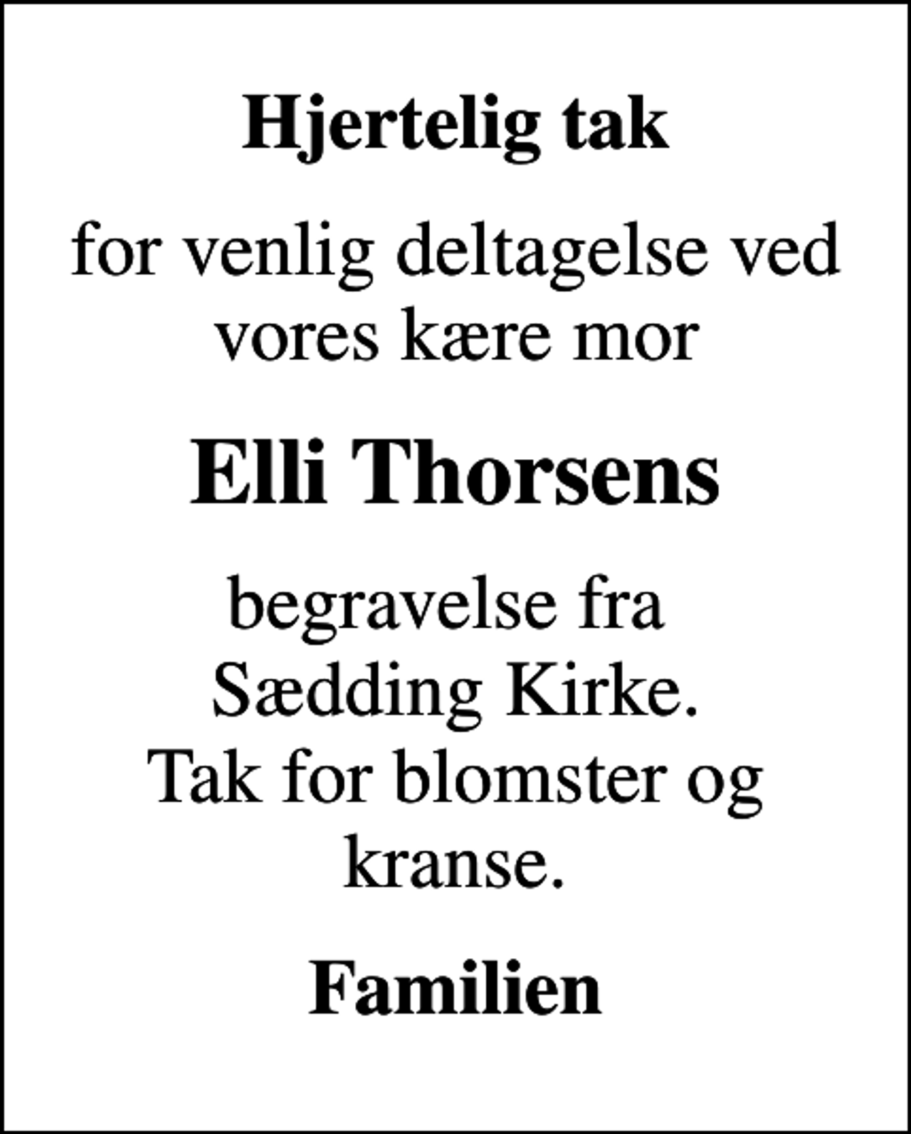 <p>Hjertelig tak<br />for venlig deltagelse ved vores kære mor<br />Elli Thorsens<br />begravelse fra Sædding Kirke. Tak for blomster og kranse.<br />Familien</p>
