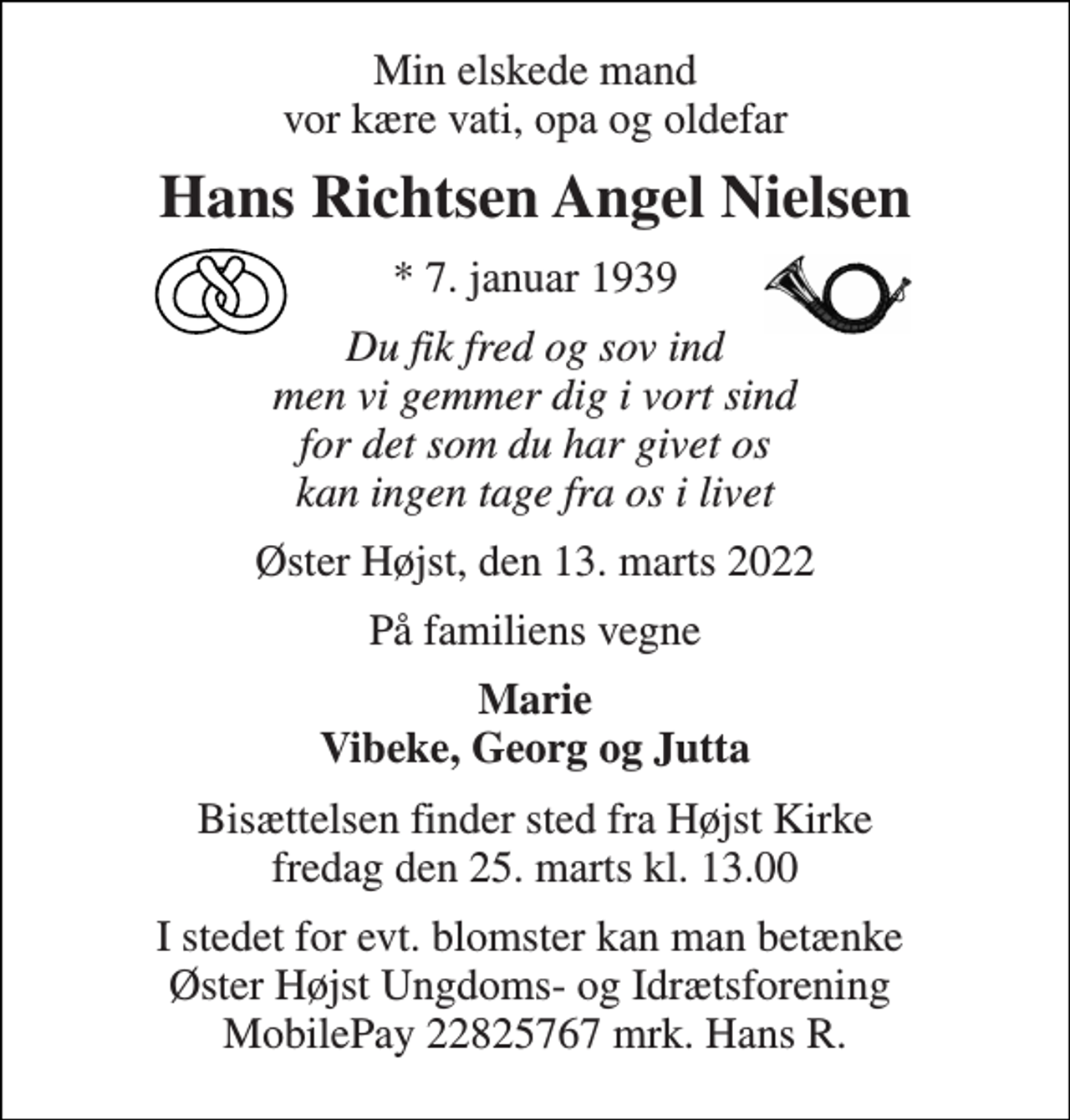 <p>Min elskede mand vor kære vati, opa og oldefar<br />Hans Richtsen Angel Nielsen<br />*​ 7. januar 1939<br />Du fik fred og sov ind men vi gemmer dig i vort sind for det som du har givet os kan ingen tage fra os i livet<br />Øster Højst, den 13. marts 2022<br />På familiens vegne<br />Marie Vibeke, Georg og Jutta<br />Bisættelsen​ finder sted fra Højst Kirke​ fredag den 25. marts​ kl. 13.00<br />I stedet for evt. blomster kan man betænke Øster Højst Ungdoms- og Idrætsforening MobilePay 22825767 mrk. Hans R.</p>