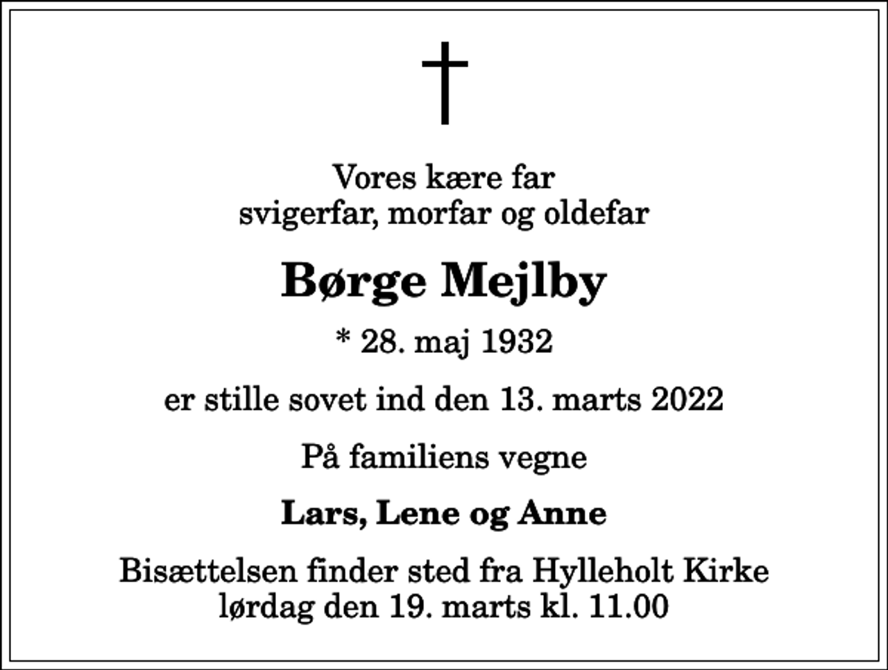 <p>Vores kære far svigerfar, morfar og oldefar<br />Børge Mejlby<br />* 28. maj 1932<br />er stille sovet ind den 13. marts 2022<br />På familiens vegne<br />Lars, Lene og Anne<br />Bisættelsen finder sted fra Hylleholt Kirke lørdag den 19. marts kl. 11.00</p>