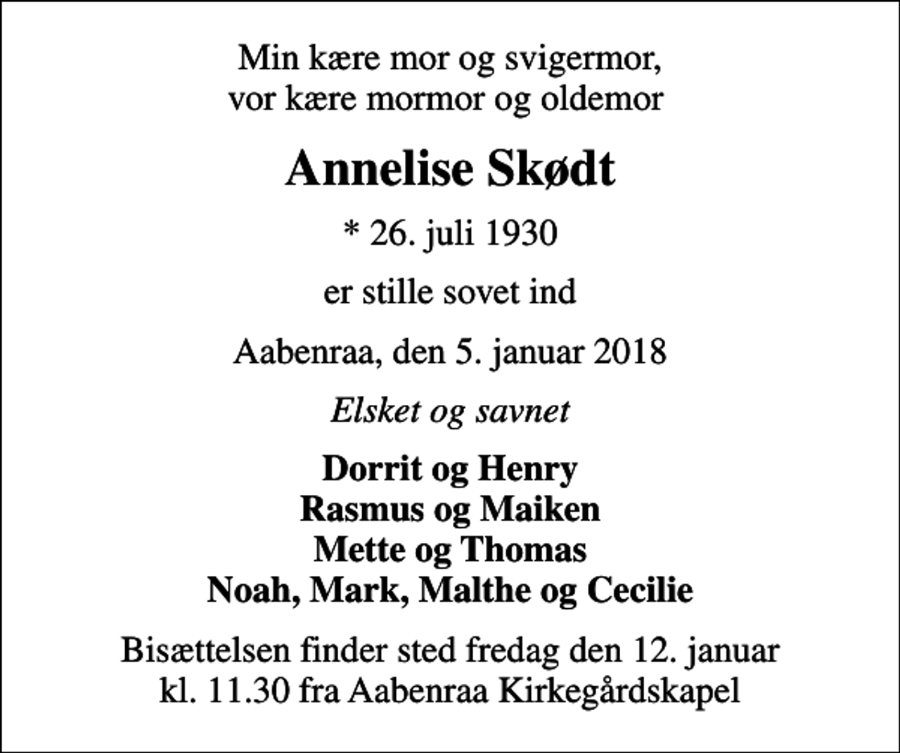 <p>Min kære mor og svigermor, vor kære mormor og oldemor<br />Annelise Skødt<br />* 26. juli 1930<br />er stille sovet ind<br />Aabenraa, den 5. januar 2018<br />Elsket og savnet<br />Dorrit og Henry Rasmus og Maiken Mette og Thomas Noah, Mark, Malthe og Cecilie<br />Bisættelsen finder sted fredag den 12. januar kl. 11.30 fra Aabenraa Kirkegårdskapel</p>