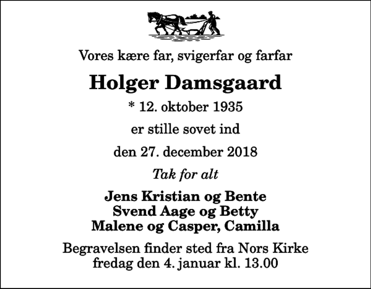 <p>Vores kære far, svigerfar og farfar<br />Holger Damsgaard<br />* 12. oktober 1935<br />er stille sovet ind<br />den 27. december 2018<br />Tak for alt<br />Jens Kristian og Bente Svend Aage og Betty Malene og Casper, Camilla<br />Begravelsen finder sted fra Nors Kirke fredag den 4. januar kl. 13.00</p>