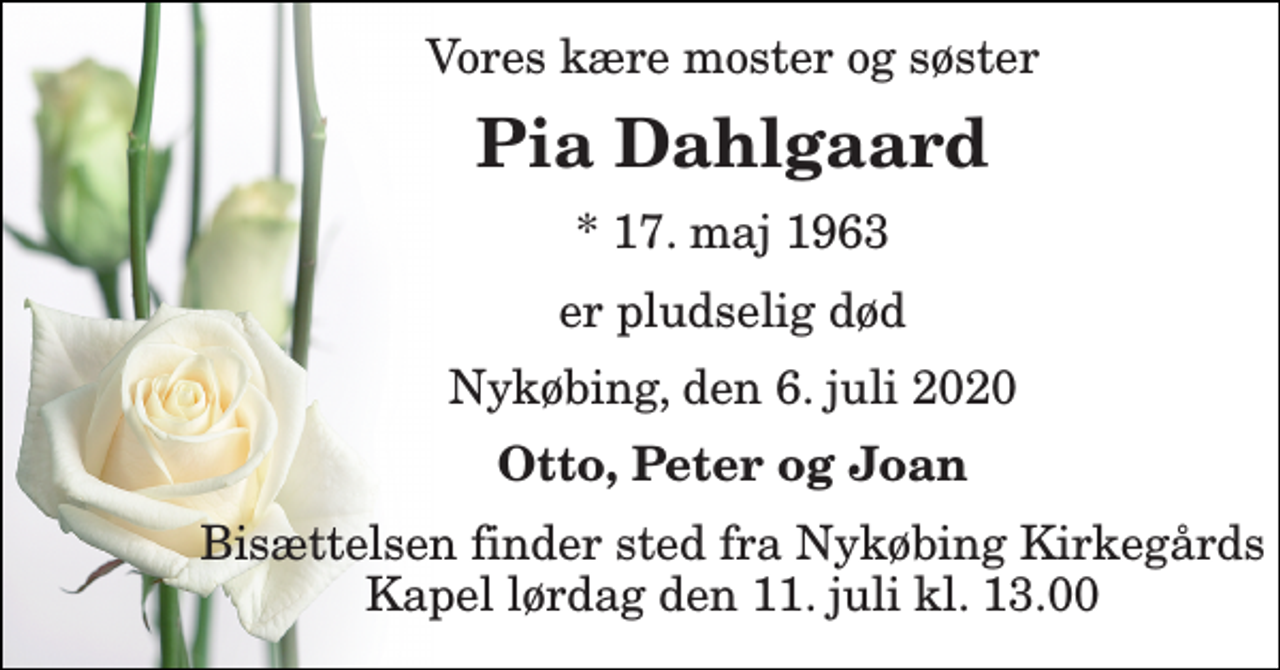 <p>Vores kære moster og søster<br />Pia Dahlgaard<br />*​ 17. maj 1963<br />er pludselig død<br />Nykøbing, den 6. juli 2020<br />Otto, Peter og Joan<br />Bisættelsen​ finder sted fra Nykøbing Kirkegårds​ Kapel lørdag den 11. juli​ kl. 13.00</p>