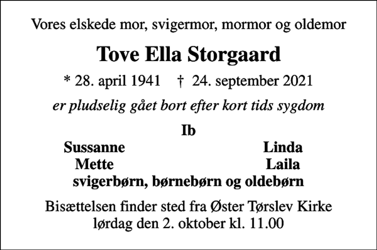 <p>Vores elskede mor, svigermor, mormor og oldemor<br />Tove Ella Storgaard<br />* 28. april 1941 ✝ 24. september 2021<br />er pludselig gået bort efter kort tids sygdom<br />Ib<br />Sussanne<br />Linda<br />Mette<br />Laila<br />Bisættelsen finder sted fra Øster Tørslev Kirke lørdag den 2. oktober kl. 11.00</p>