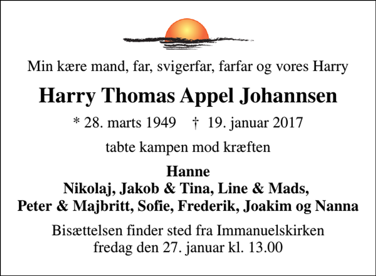 <p>Min kære mand, far, svigerfar, farfar og vores Harry<br />Harry Thomas Appel Johannsen<br />* 28. marts 1949 ✝ 19. januar 2017<br />tabte kampen mod kræften<br />Hanne Nikolaj, Jakob &amp; Tina, Line &amp; Mads, Peter &amp; Majbritt, Sofie, Frederik, Joakim og Nanna<br />Bisættelsen finder sted fra Immanuelskirken fredag den 27. januar kl. 13.00</p>