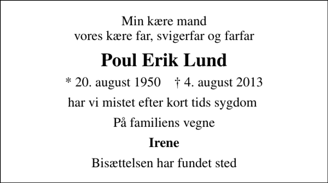 <p>Min kære mand vores kære far, svigerfar og farfar<br />Poul Erik Lund<br />* 20. august 1950 ✝ 4. august 2013<br />har vi mistet efter kort tids sygdom<br />På familiens vegne<br />Irene<br />Bisættelsen har fundet sted</p>